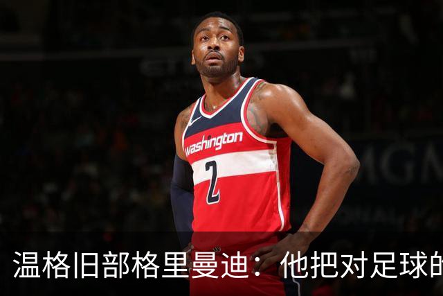 温格旧部格里曼迪：他把对足球的狂热传给了我